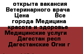  открыта вакансия Ветеринарного врача › Цена ­ 42 000 - Все города Медицина, красота и здоровье » Медицинские услуги   . Дагестан респ.,Дагестанские Огни г.